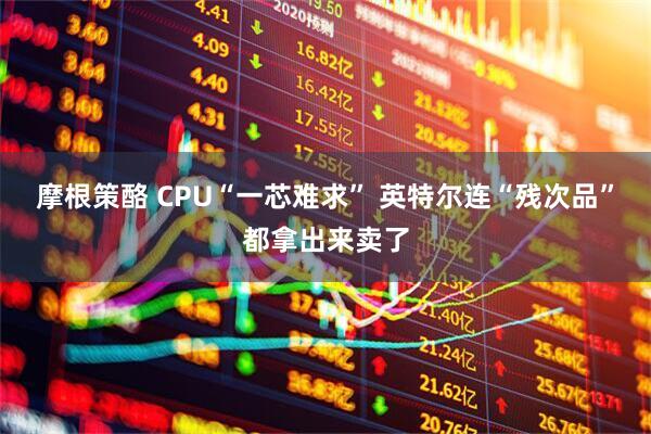 摩根策酪 CPU“一芯难求” 英特尔连“残次品”都拿出来卖了